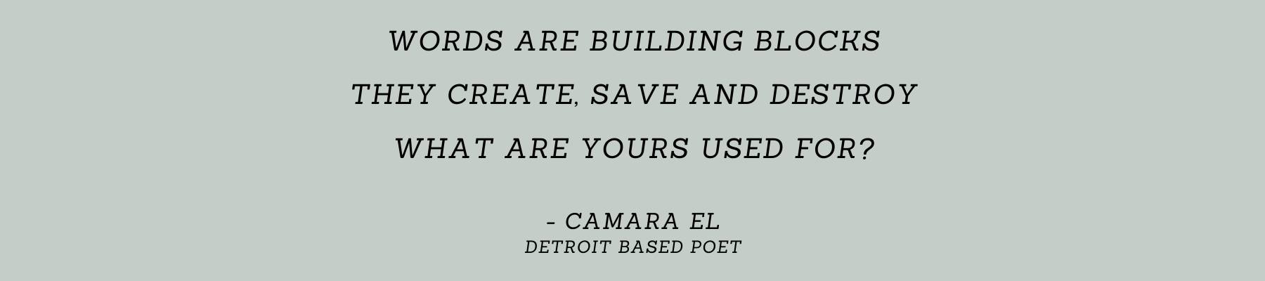 Words are building blocks / They create, save and destroy / What are yours used for? -Camara El, Detroit based poet